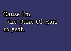 ,Cause Fm
the Duke Of Earl

so yeah