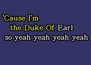 Cause Fm
the Duke Of Earl

so yeah yeah yeah yeah