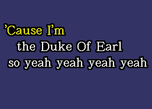 Cause Fm
the Duke Of Earl

so yeah yeah yeah yeah