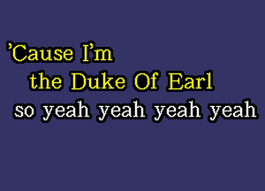 Cause Fm
the Duke Of Earl

so yeah yeah yeah yeah