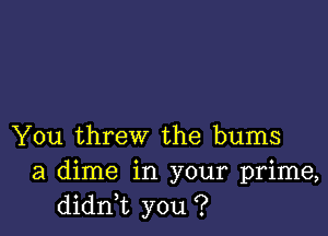 You threw the bums
a dime in your prime,
didni you ?