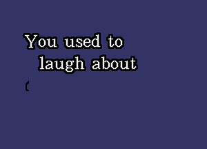 You used to
laugh about