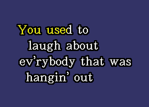 You used to
laugh about

evabody that was
hangin out