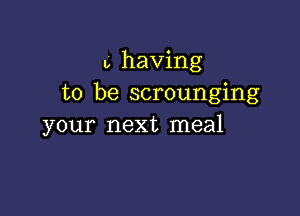 b having
to be scrounging

your next meal