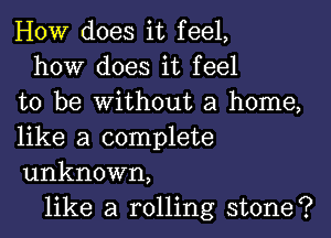 HOW does it feel,
how does it feel
to be without a home,

like a complete
unknown,

like a rolling stone?