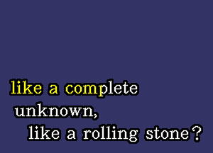 like a complete
unknown,

like a rolling stone?