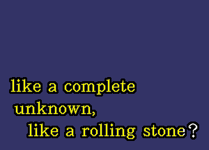 like a complete
unknown,

like a rolling stone?