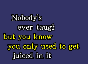 Nobodfs
ever tauglL

but you know
you only used to get
juiced in it