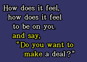 HOW does it feel,
how does it feel
to be on yOL

and say,
( D0 you want to
make a dealiw