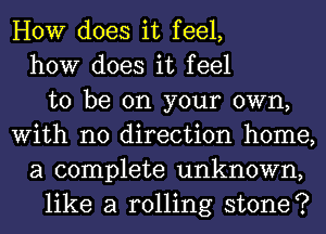 HOW does it feel,
how does it feel
to be on your own,
With no direction home,
a complete unknown,
like a rolling stone?