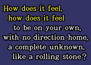 HOW does it feel,
how does it feel
to be on your own,
With no direction home,
a complete unknown,
like a rolling stone?