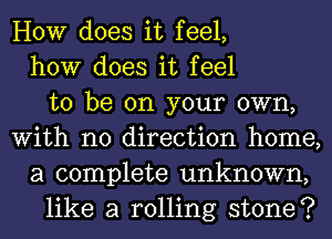 HOW does it feel,
how does it feel
to be on your own,
With no direction home,
a complete unknown,
like a rolling stone?