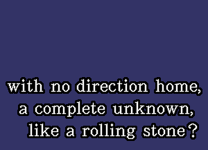 With no direction home,
a complete unknown,
like a rolling stone?