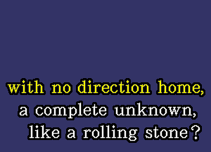 With no direction home,
a complete unknown,
like a rolling stone?