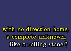 With no direction home,
a complete unknown,
like a rolling stone?