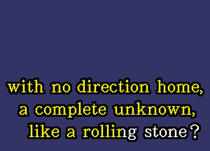 With no direction home,
a complete unknown,
like a rolling stone?