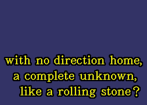 With no direction home,
a complete unknown,
like a rolling stone?