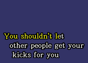 You shouldni let
other people get your
kicks for you