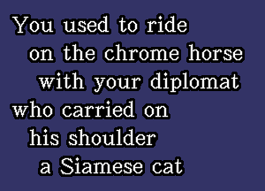 You used to ride
on the chrome horse
With your diplomat
Who carried on
his shoulder
a Siamese cat