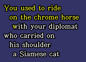 You used to ride
on the chrome horse
With your diplomat
Who carried on
his shoulder
a Siamese cat