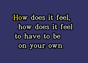 How does it feel,
how does it feel

to have to be
on your own