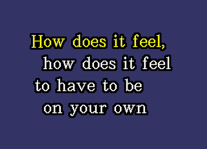 How does it feel,
how does it feel

to have to be
on your own