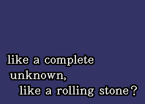 like a complete
unknown,

like a rolling stone?