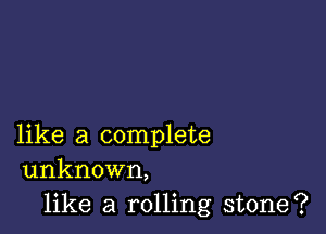 like a complete
unknown,

like a rolling stone?