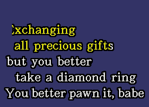 Exchanging
all precious gifts

but you better
take a diamond ring
You better pawn it, babe