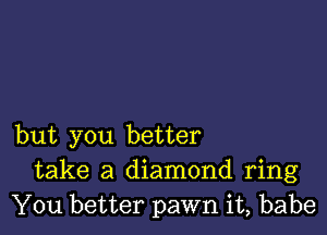 but you better
take a diamond ring
You better pawn it, babe