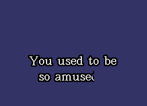 You used to be
so amusek