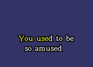 You used to be
so amused