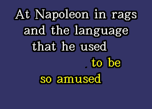 At Napoleon in rags
and the language
that he used

to be
so amused