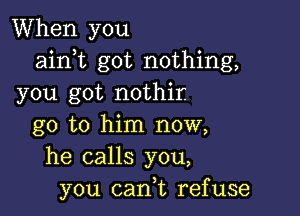 When you
ainot got nothing,
you got nothir.

go to him now,
he calls you,
you can,t refuse