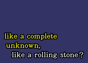 like a complete
unknown,

like a rolling stone?