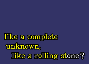 like a complete
unknown,

like a rolling stone?