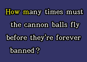 HOW many times must
the cannon balls fly
before thenyaforever

banned ?