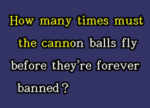 HOW many times must
the cannon balls fly
before thenyaforever

banned ?