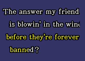 'The answerlny'hjend
is blowin, in the WinL
before thenyaforever

banned ?