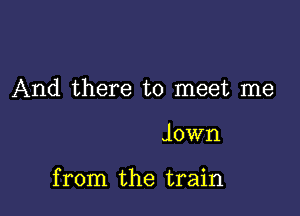 And there to meet me

Jown

from the train