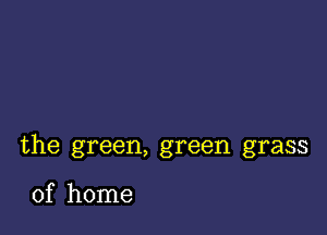 the green, green grass

of home