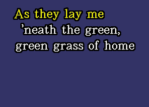 As they lay me
heath the green,
green grass of home