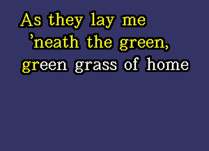 As they lay me
heath the green,
green grass of home