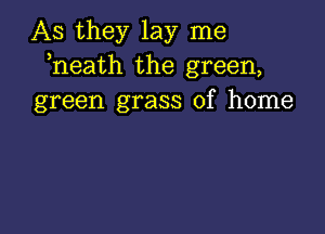 As they lay me
heath the green,
green grass of home