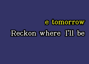 8 tomorrow

Reckon where 111 be