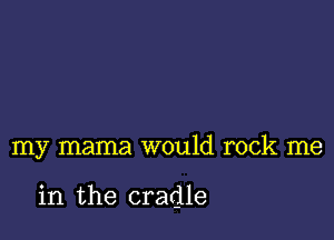 my mama would rock me

in the cradle