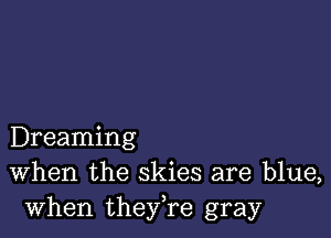 Dreaming
When the skies are blue,
when they,re gray