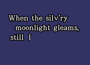 When the silv,ry
moonlight gleams,

still I