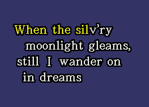 When the silv,ry
moonlight gleams,

still I wander on
in dreams