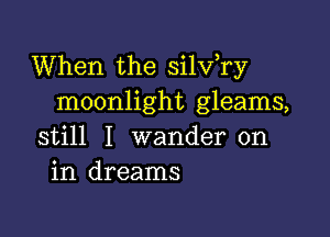 When the silv,ry
moonlight gleams,

still I wander on
in dreams